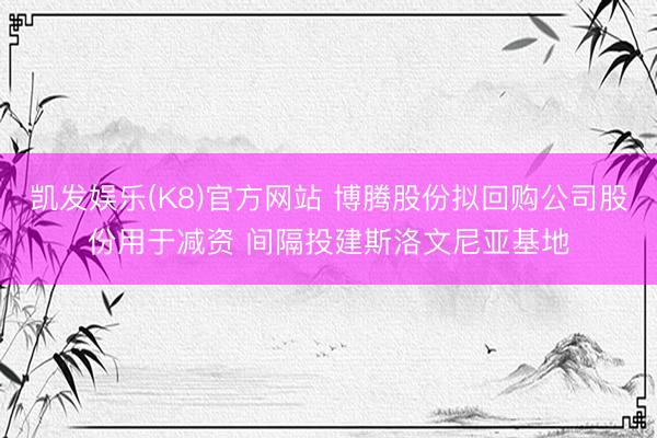 凯发娱乐(K8)官方网站 博腾股份拟回购公司股份用于减资 间隔投建斯洛文尼亚基地