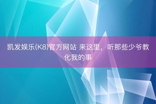 凯发娱乐(K8)官方网站 来这里，听那些少爷教化我的事