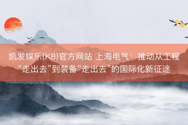 凯发娱乐(K8)官方网站 上海电气：推动从工程“走出去”到装备“走出去”的国际化新征途
