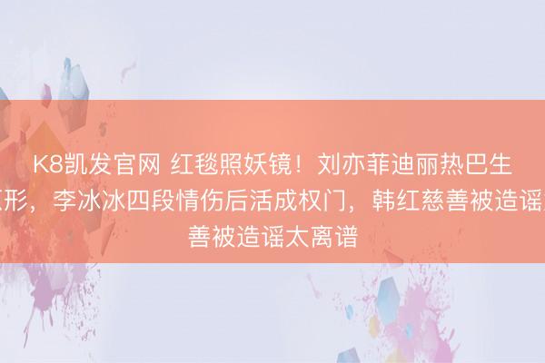 K8凯发官网 红毯照妖镜！刘亦菲迪丽热巴生图现原形，李冰冰四段情伤后活成权门，韩红慈善被造谣太离谱