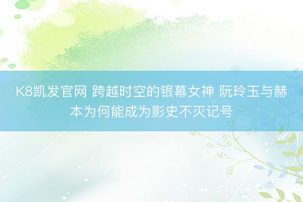 K8凯发官网 跨越时空的银幕女神 阮玲玉与赫本为何能成为影史不灭记号