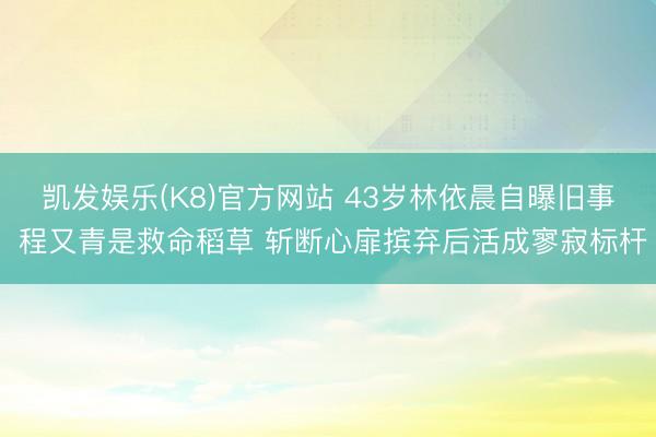 凯发娱乐(K8)官方网站 43岁林依晨自曝旧事 程又青是救命稻草 斩断心扉摈弃后活成寥寂标杆