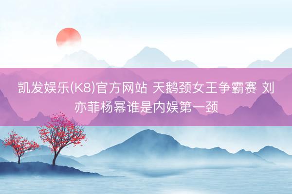 凯发娱乐(K8)官方网站 天鹅颈女王争霸赛 刘亦菲杨幂谁是内娱第一颈