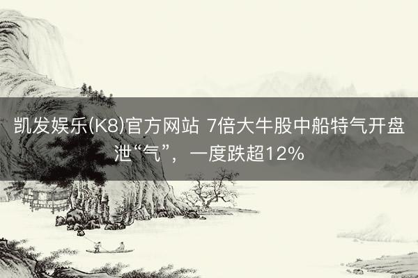 凯发娱乐(K8)官方网站 7倍大牛股中船特气开盘泄“气”，一度跌超12%