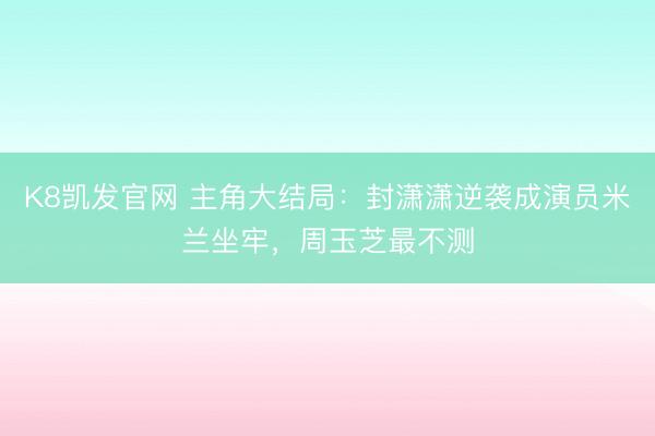 K8凯发官网 主角大结局：封潇潇逆袭成演员米兰坐牢，周玉芝最不测
