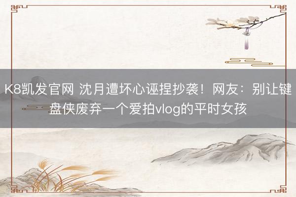 K8凯发官网 沈月遭坏心诬捏抄袭！网友：别让键盘侠废弃一个爱拍vlog的平时女孩