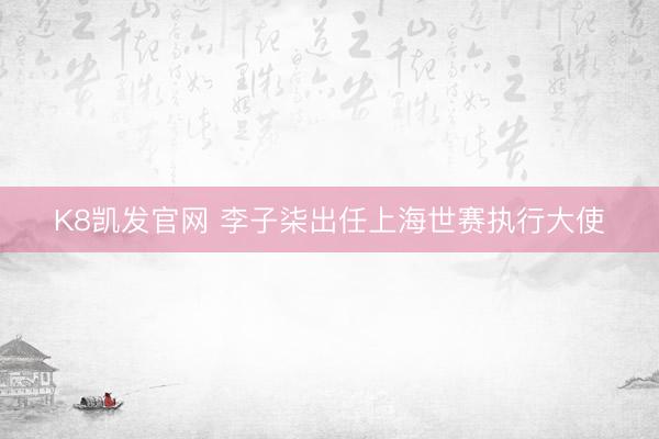 K8凯发官网 李子柒出任上海世赛执行大使