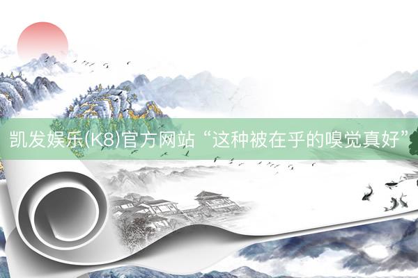 凯发娱乐(K8)官方网站 “这种被在乎的嗅觉真好”