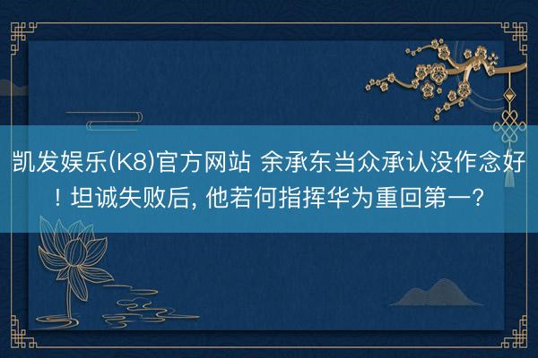 凯发娱乐(K8)官方网站 余承东当众承认没作念好! 坦诚失败后， 他若何指挥华为重回第一?