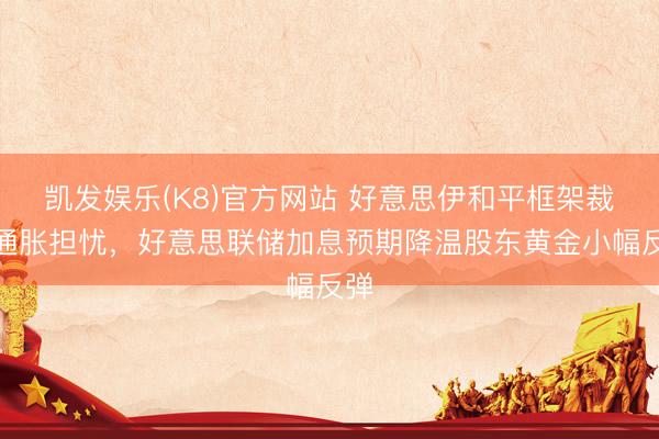 凯发娱乐(K8)官方网站 好意思伊和平框架裁减通胀担忧,好意思联储加息预期降温股东黄金小幅反弹