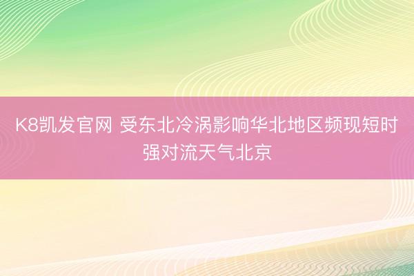K8凯发官网 受东北冷涡影响华北地区频现短时强对流天气北京