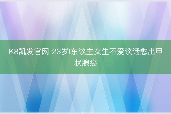 K8凯发官网 23岁i东谈主女生不爱谈话憋出甲状腺癌